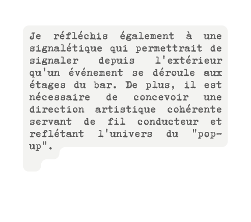 Je réfléchis également à une signalétique qui permettrait de signaler depuis l extérieur qu un événement se déroule aux étages du bar De plus il est nécessaire de concevoir une direction artistique cohérente servant de fil conducteur et reflétant l univers du pop up