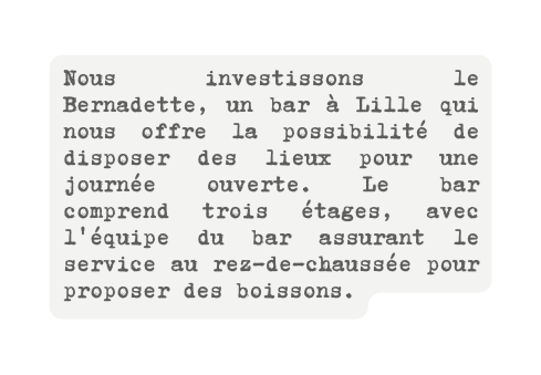 Nous investissons le Bernadette un bar à Lille qui nous offre la possibilité de disposer des lieux pour une journée ouverte Le bar comprend trois étages avec l équipe du bar assurant le service au rez de chaussée pour proposer des boissons